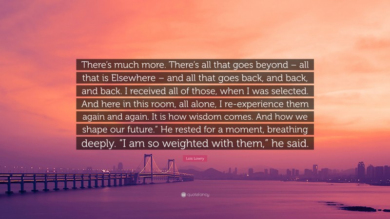 Lois Lowry Quote: “There’s much more. There’s all that goes beyond – all that is Elsewhere – and all that goes back, and back, and back. I received all of those, when I was selected. And here in this room, all alone, I re-experience them again and again. It is how wisdom comes. And how we shape our future.” He rested for a moment, breathing deeply. “I am so weighted with them,” he said.”