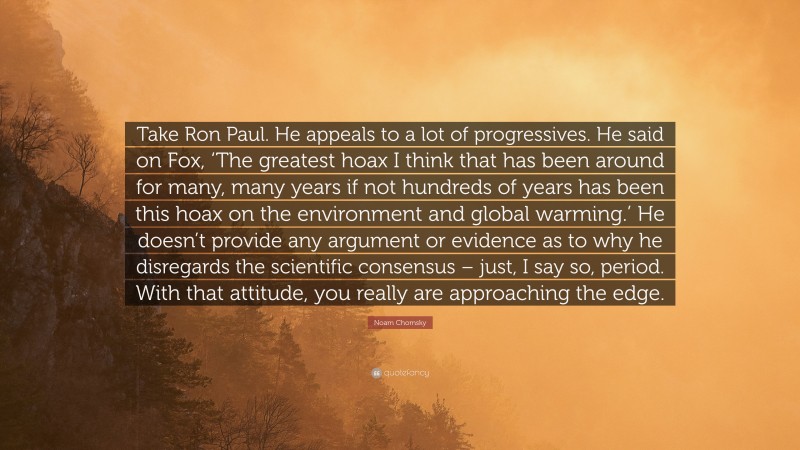 Noam Chomsky Quote: “Take Ron Paul. He appeals to a lot of progressives. He said on Fox, ‘The greatest hoax I think that has been around for many, many years if not hundreds of years has been this hoax on the environment and global warming.’ He doesn’t provide any argument or evidence as to why he disregards the scientific consensus – just, I say so, period. With that attitude, you really are approaching the edge.”