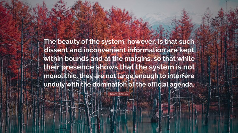 Noam Chomsky Quote: “The beauty of the system, however, is that such dissent and inconvenient information are kept within bounds and at the margins, so that while their presence shows that the system is not monolithic, they are not large enough to interfere unduly with the domination of the official agenda.”