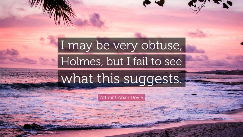 Arthur Conan Doyle Quote: “I may be very obtuse, Holmes, but I fail to see what this suggests.”