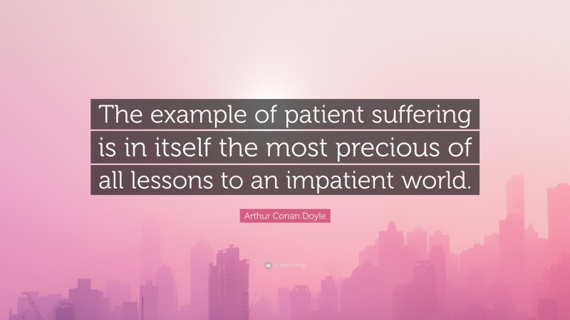 Arthur Conan Doyle Quote: “The example of patient suffering is in itself the most precious of all lessons to an impatient world.”