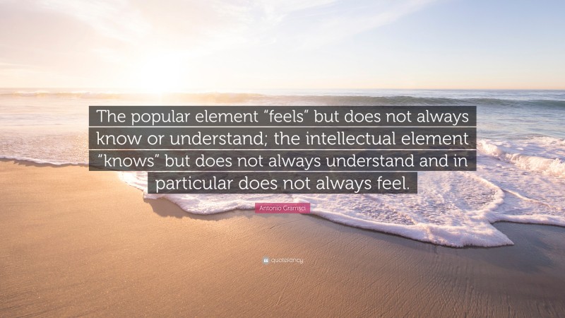 Antonio Gramsci Quote: “The popular element “feels” but does not always know or understand; the intellectual element “knows” but does not always understand and in particular does not always feel.”