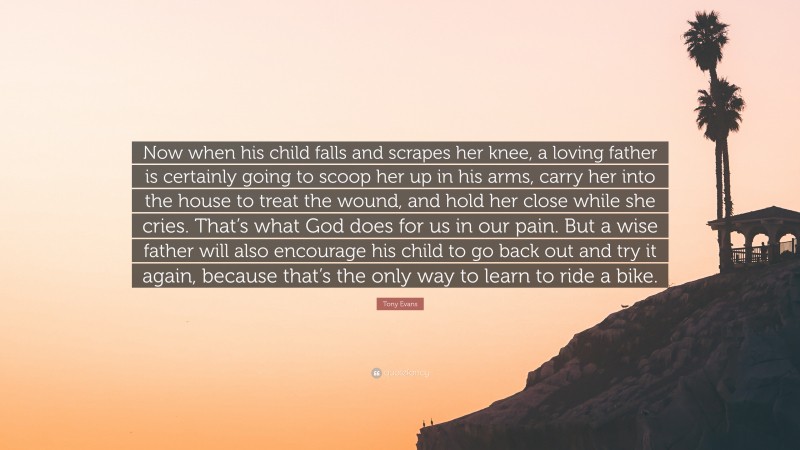 Tony Evans Quote: “Now when his child falls and scrapes her knee, a loving father is certainly going to scoop her up in his arms, carry her into the house to treat the wound, and hold her close while she cries. That’s what God does for us in our pain. But a wise father will also encourage his child to go back out and try it again, because that’s the only way to learn to ride a bike.”