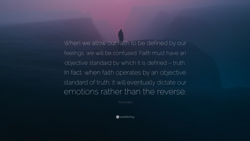 Tony Evans Quote: “When we allow our faith to be defined by our feelings, we will be confused. Faith must have an objective standard by which it is defined – truth. In fact, when faith operates by an objective standard of truth, it will eventually dictate our emotions rather than the reverse.”