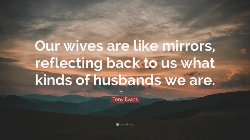 Tony Evans Quote: “Our wives are like mirrors, reflecting back to us what kinds of husbands we are.”