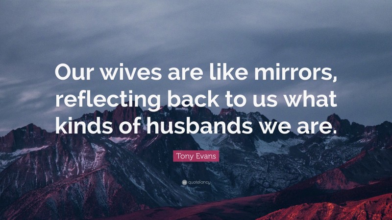 Tony Evans Quote: “Our wives are like mirrors, reflecting back to us what kinds of husbands we are.”