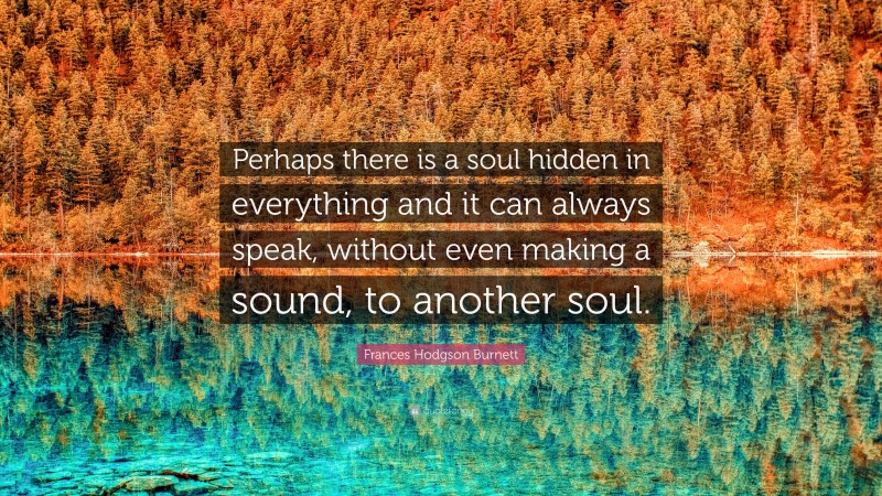 Frances Hodgson Burnett Quote: “Perhaps there is a soul hidden in everything and it can always speak, without even making a sound, to another soul.”