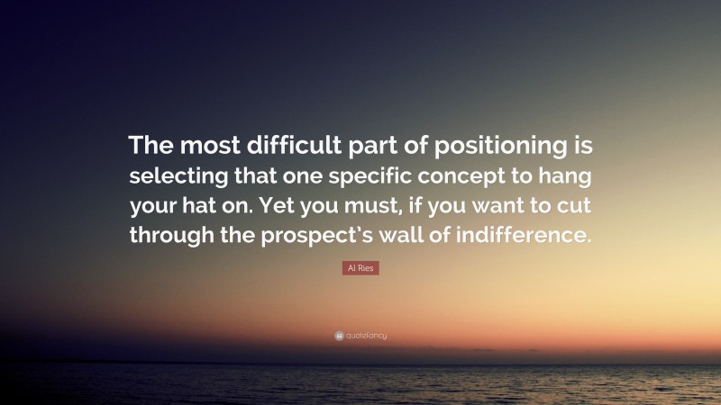 Al Ries Quote: “The most difficult part of positioning is selecting that one specific concept to hang your hat on. Yet you must, if you want to cut through the prospect’s wall of indifference.”