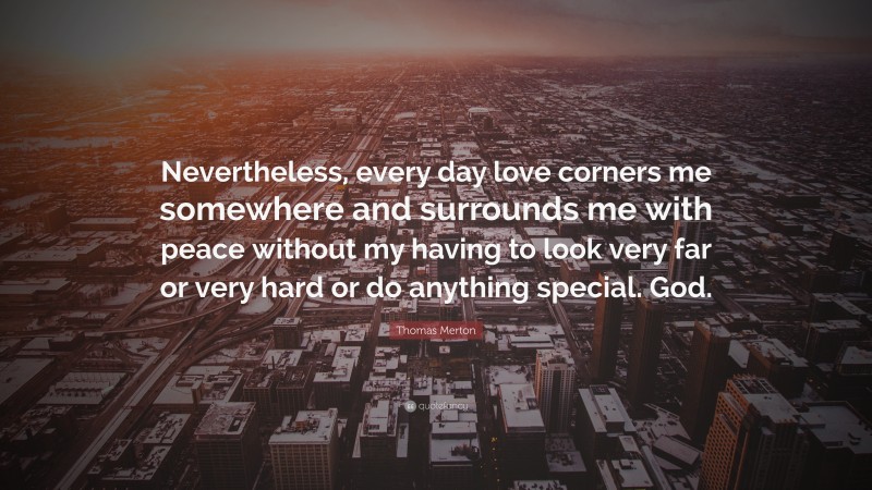 Thomas Merton Quote: “Nevertheless, every day love corners me somewhere and surrounds me with peace without my having to look very far or very hard or do anything special. God.”
