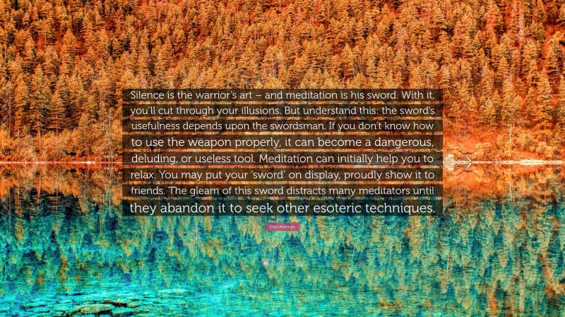 Dan Millman Quote: “Silence is the warrior’s art – and meditation is his sword. With it, you’ll cut through your illusions. But understand this: the sword’s usefulness depends upon the swordsman. If you don’t know how to use the weapon properly, it can become a dangerous, deluding, or useless tool. Meditation can initially help you to relax. You may put your ‘sword’ on display, proudly show it to friends. The gleam of this sword distracts many meditators until they abandon it to seek other esoteric techniques.”