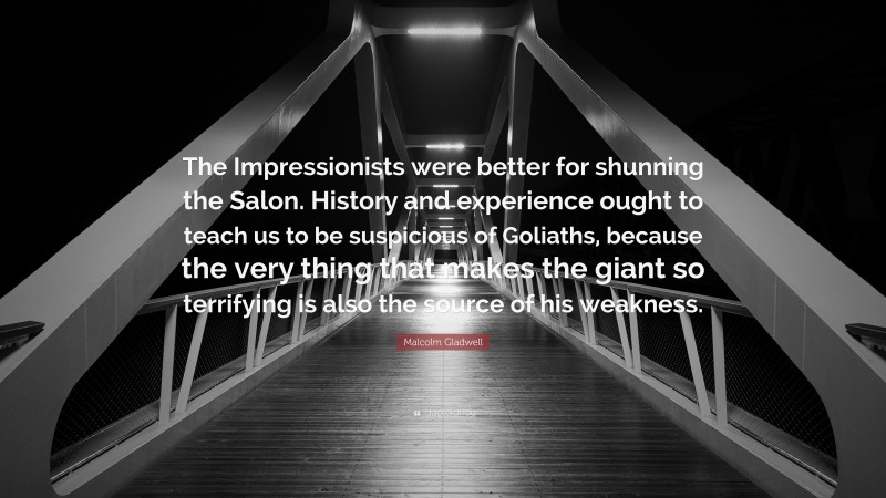 Malcolm Gladwell Quote: “The Impressionists were better for shunning the Salon. History and experience ought to teach us to be suspicious of Goliaths, because the very thing that makes the giant so terrifying is also the source of his weakness.”
