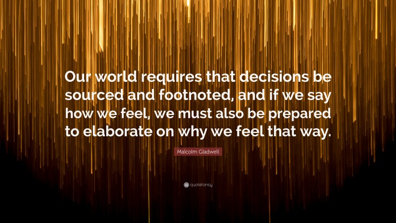 Malcolm Gladwell Quote: “Our world requires that decisions be sourced and footnoted, and if we say how we feel, we must also be prepared to elaborate on why we feel that way.”