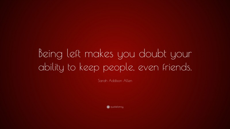 Sarah Addison Allen Quote: “Being left makes you doubt your ability to keep people, even friends.”