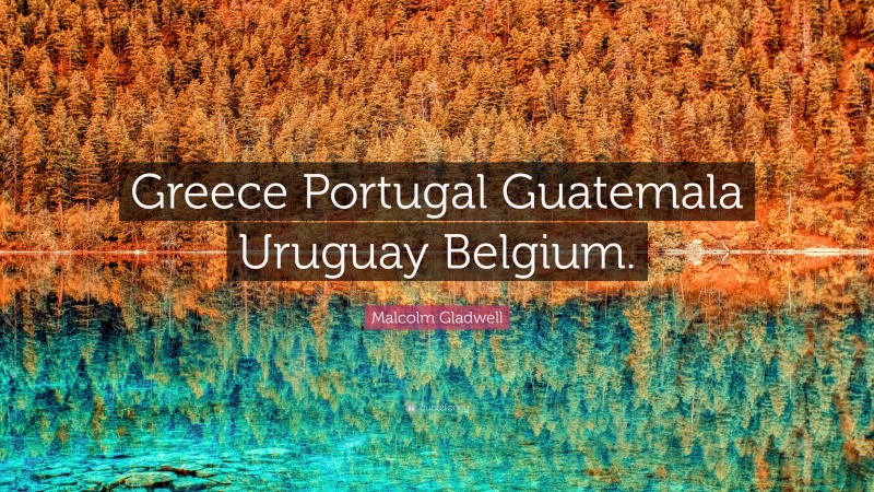 Malcolm Gladwell Quote: “Greece Portugal Guatemala Uruguay Belgium.”