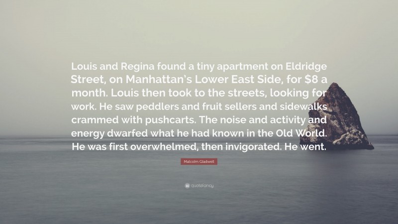 Malcolm Gladwell Quote: “Louis and Regina found a tiny apartment on Eldridge Street, on Manhattan’s Lower East Side, for $8 a month. Louis then took to the streets, looking for work. He saw peddlers and fruit sellers and sidewalks crammed with pushcarts. The noise and activity and energy dwarfed what he had known in the Old World. He was first overwhelmed, then invigorated. He went.”