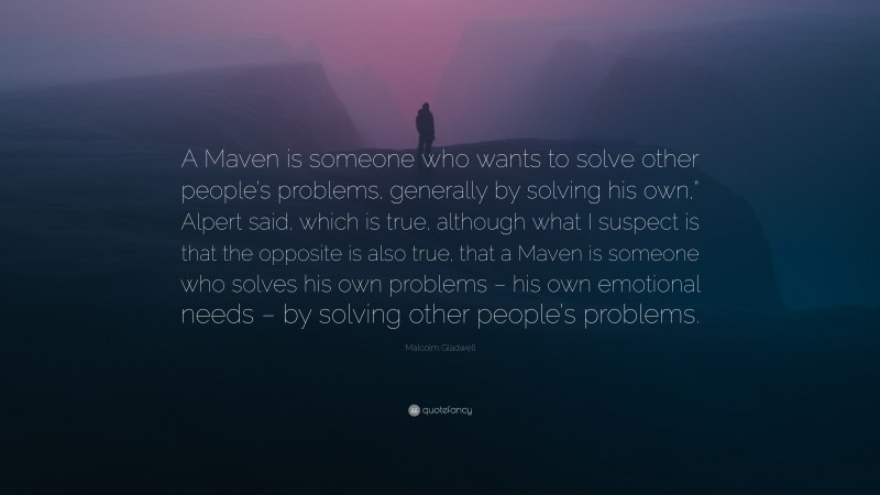 Malcolm Gladwell Quote: “A Maven is someone who wants to solve other people’s problems, generally by solving his own,” Alpert said, which is true, although what I suspect is that the opposite is also true, that a Maven is someone who solves his own problems – his own emotional needs – by solving other people’s problems.”