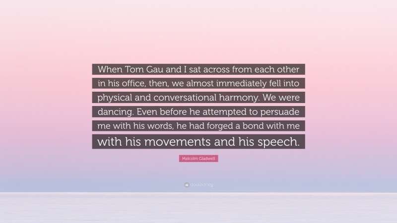 Malcolm Gladwell Quote: “When Tom Gau and I sat across from each other in his office, then, we almost immediately fell into physical and conversational harmony. We were dancing. Even before he attempted to persuade me with his words, he had forged a bond with me with his movements and his speech.”