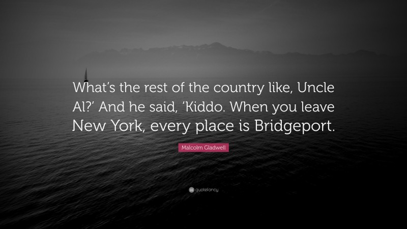 Malcolm Gladwell Quote: “What’s the rest of the country like, Uncle Al?’ And he said, ‘Kiddo. When you leave New York, every place is Bridgeport.”