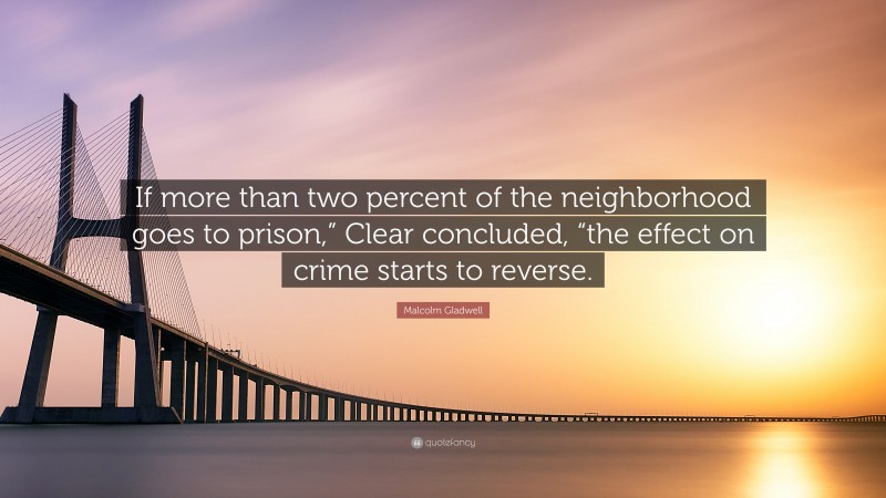 Malcolm Gladwell Quote: “If more than two percent of the neighborhood goes to prison,” Clear concluded, “the effect on crime starts to reverse.”