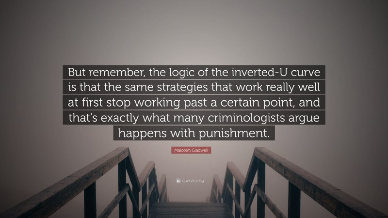 Malcolm Gladwell Quote: “But remember, the logic of the inverted-U curve is that the same strategies that work really well at first stop working past a certain point, and that’s exactly what many criminologists argue happens with punishment.”