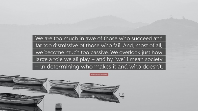 Malcolm Gladwell Quote: “We are too much in awe of those who succeed and far too dismissive of those who fail. And, most of all, we become much too passive. We overlook just how large a role we all play – and by “we” I mean society – in determining who makes it and who doesn’t.”