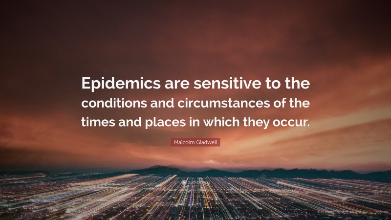 Malcolm Gladwell Quote: “Epidemics are sensitive to the conditions and circumstances of the times and places in which they occur.”