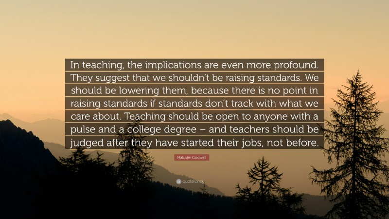 Malcolm Gladwell Quote: “In teaching, the implications are even more profound. They suggest that we shouldn’t be raising standards. We should be lowering them, because there is no point in raising standards if standards don’t track with what we care about. Teaching should be open to anyone with a pulse and a college degree – and teachers should be judged after they have started their jobs, not before.”