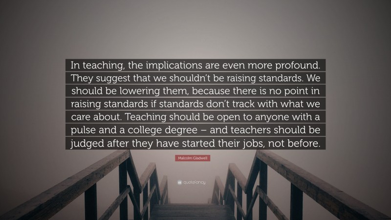 Malcolm Gladwell Quote: “In teaching, the implications are even more profound. They suggest that we shouldn’t be raising standards. We should be lowering them, because there is no point in raising standards if standards don’t track with what we care about. Teaching should be open to anyone with a pulse and a college degree – and teachers should be judged after they have started their jobs, not before.”