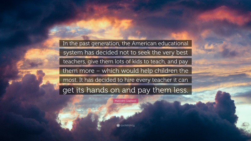 Malcolm Gladwell Quote: “In the past generation, the American educational system has decided not to seek the very best teachers, give them lots of kids to teach, and pay them more – which would help children the most. It has decided to hire every teacher it can get its hands on and pay them less.”