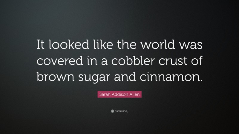 Sarah Addison Allen Quote: “It looked like the world was covered in a cobbler crust of brown sugar and cinnamon.”