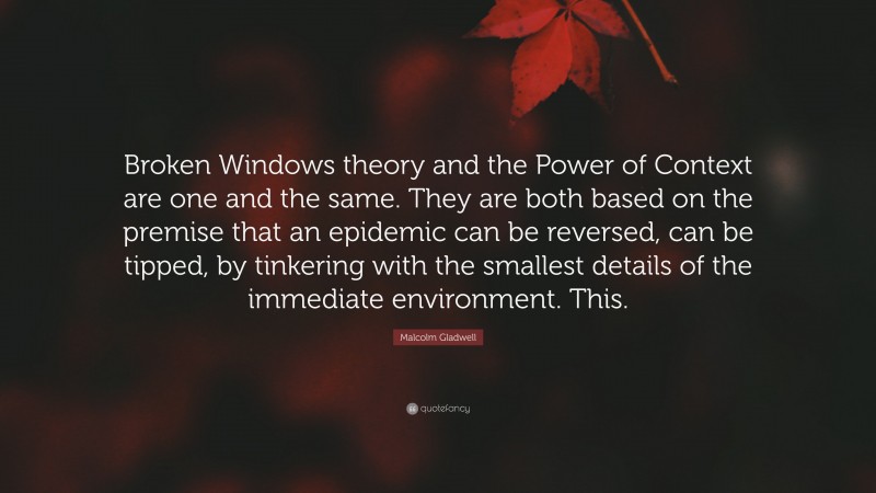 Malcolm Gladwell Quote: “Broken Windows theory and the Power of Context are one and the same. They are both based on the premise that an epidemic can be reversed, can be tipped, by tinkering with the smallest details of the immediate environment. This.”