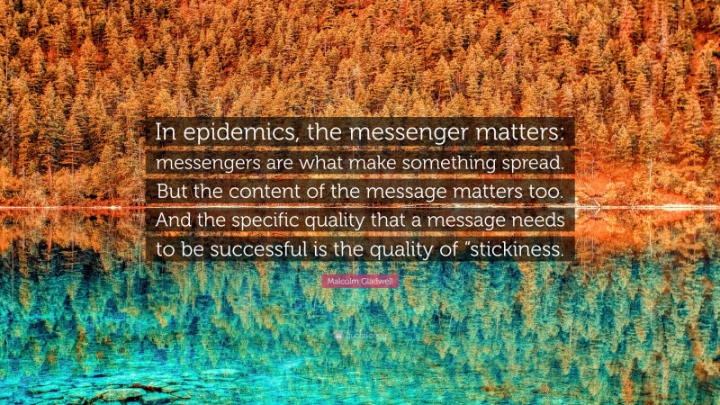 Malcolm Gladwell Quote: “In epidemics, the messenger matters: messengers are what make something spread. But the content of the message matters too. And the specific quality that a message needs to be successful is the quality of “stickiness.”