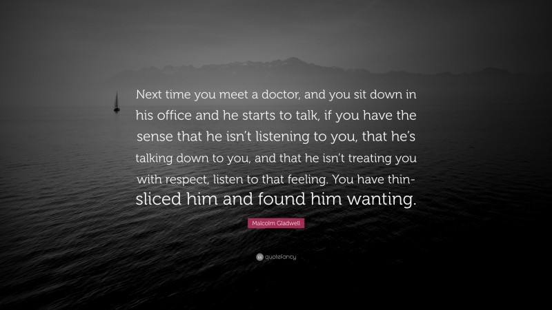 Malcolm Gladwell Quote: “Next time you meet a doctor, and you sit down in his office and he starts to talk, if you have the sense that he isn’t listening to you, that he’s talking down to you, and that he isn’t treating you with respect, listen to that feeling. You have thin-sliced him and found him wanting.”