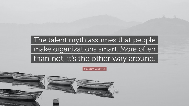 Malcolm Gladwell Quote: “The talent myth assumes that people make organizations smart. More often than not, it’s the other way around.”
