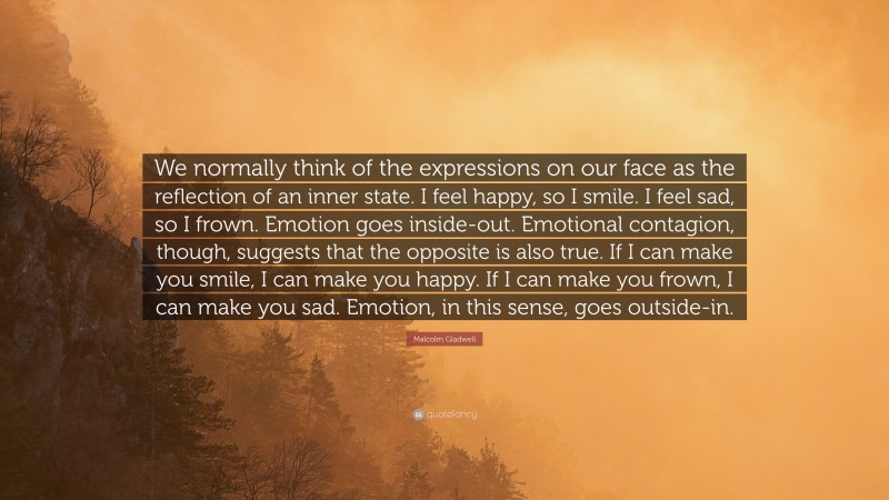 Malcolm Gladwell Quote: “We normally think of the expressions on our face as the reflection of an inner state. I feel happy, so I smile. I feel sad, so I frown. Emotion goes inside-out. Emotional contagion, though, suggests that the opposite is also true. If I can make you smile, I can make you happy. If I can make you frown, I can make you sad. Emotion, in this sense, goes outside-in.”