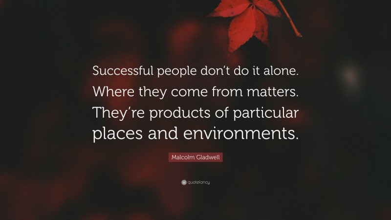 Malcolm Gladwell Quote: “Successful people don’t do it alone. Where they come from matters. They’re products of particular places and environments.”