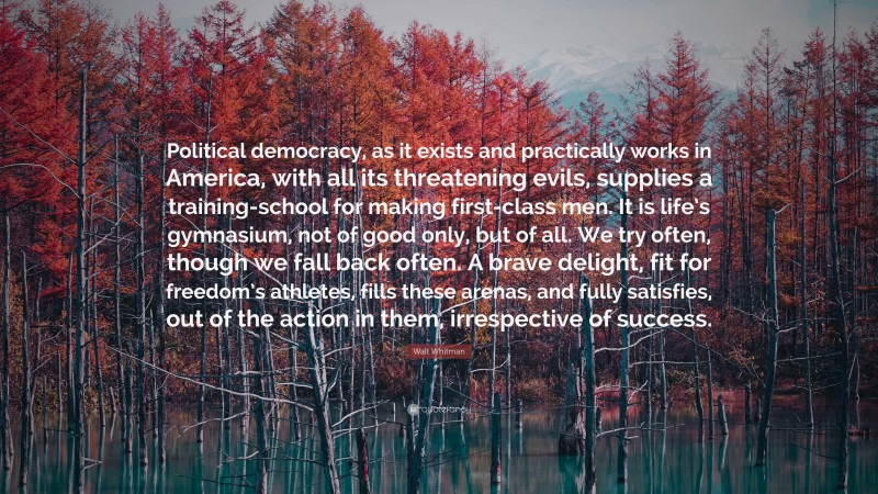 Walt Whitman Quote: “Political democracy, as it exists and practically works in America, with all its threatening evils, supplies a training-school for making first-class men. It is life’s gymnasium, not of good only, but of all. We try often, though we fall back often. A brave delight, fit for freedom’s athletes, fills these arenas, and fully satisfies, out of the action in them, irrespective of success.”