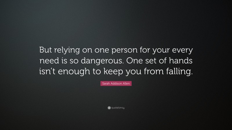 Sarah Addison Allen Quote: “But relying on one person for your every need is so dangerous. One set of hands isn’t enough to keep you from falling.”