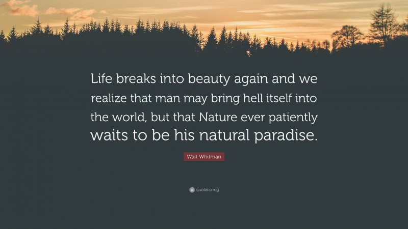 Walt Whitman Quote: “Life breaks into beauty again and we realize that man may bring hell itself into the world, but that Nature ever patiently waits to be his natural paradise.”