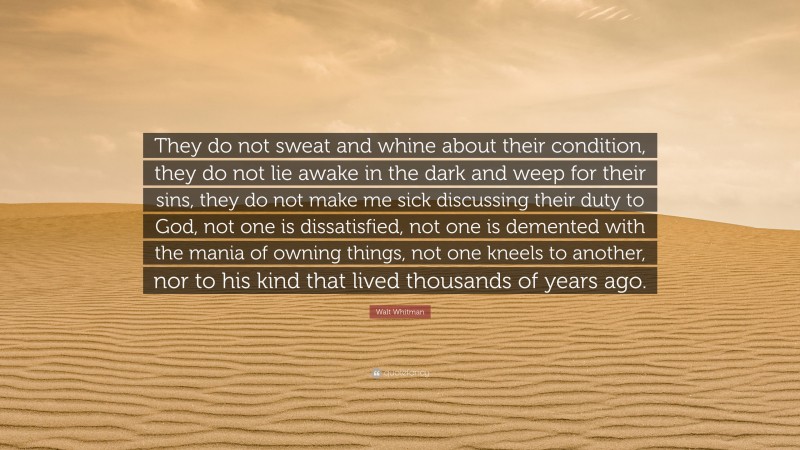 Walt Whitman Quote: “They do not sweat and whine about their condition, they do not lie awake in the dark and weep for their sins, they do not make me sick discussing their duty to God, not one is dissatisfied, not one is demented with the mania of owning things, not one kneels to another, nor to his kind that lived thousands of years ago.”