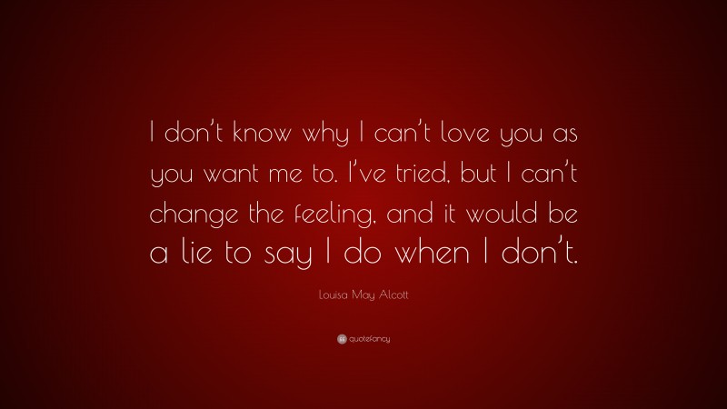Louisa May Alcott Quote: “I don’t know why I can’t love you as you want me to. I’ve tried, but I can’t change the feeling, and it would be a lie to say I do when I don’t.”