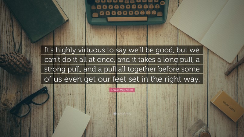 Louisa May Alcott Quote: “It’s highly virtuous to say we’ll be good, but we can’t do it all at once, and it takes a long pull, a strong pull, and a pull all together before some of us even get our feet set in the right way.”