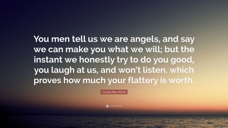 Louisa May Alcott Quote: “You men tell us we are angels, and say we can make you what we will; but the instant we honestly try to do you good, you laugh at us, and won’t listen. which proves how much your flattery is worth.”
