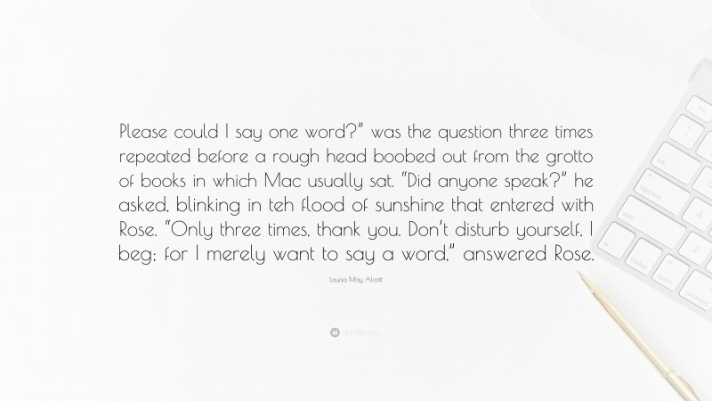 Louisa May Alcott Quote: “Please could I say one word?” was the question three times repeated before a rough head boobed out from the grotto of books in which Mac usually sat. “Did anyone speak?” he asked, blinking in teh flood of sunshine that entered with Rose. “Only three times, thank you. Don’t disturb yourself, I beg; for I merely want to say a word,” answered Rose.”