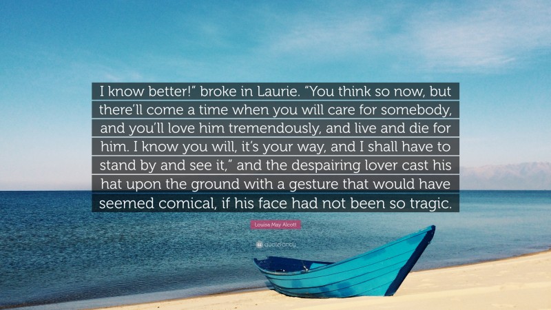Louisa May Alcott Quote: “I know better!” broke in Laurie. “You think so now, but there’ll come a time when you will care for somebody, and you’ll love him tremendously, and live and die for him. I know you will, it’s your way, and I shall have to stand by and see it,” and the despairing lover cast his hat upon the ground with a gesture that would have seemed comical, if his face had not been so tragic.”
