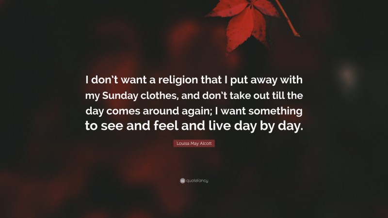 Louisa May Alcott Quote: “I don’t want a religion that I put away with my Sunday clothes, and don’t take out till the day comes around again; I want something to see and feel and live day by day.”