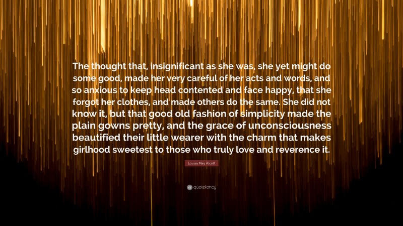 Louisa May Alcott Quote: “The thought that, insignificant as she was, she yet might do some good, made her very careful of her acts and words, and so anxious to keep head contented and face happy, that she forgot her clothes, and made others do the same. She did not know it, but that good old fashion of simplicity made the plain gowns pretty, and the grace of unconsciousness beautified their little wearer with the charm that makes girlhood sweetest to those who truly love and reverence it.”