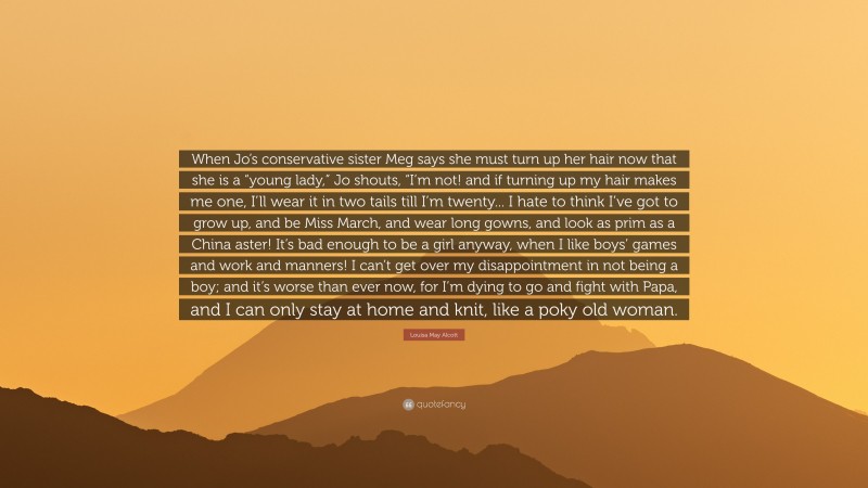 Louisa May Alcott Quote: “When Jo’s conservative sister Meg says she must turn up her hair now that she is a “young lady,” Jo shouts, “I’m not! and if turning up my hair makes me one, I’ll wear it in two tails till I’m twenty... I hate to think I’ve got to grow up, and be Miss March, and wear long gowns, and look as prim as a China aster! It’s bad enough to be a girl anyway, when I like boys’ games and work and manners! I can’t get over my disappointment in not being a boy; and it’s worse than ever now, for I’m dying to go and fight with Papa, and I can only stay at home and knit, like a poky old woman.”