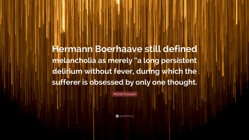 Michel Foucault Quote: “Hermann Boerhaave still defined melancholia as merely “a long persistent delirium without fever, during which the sufferer is obsessed by only one thought.”