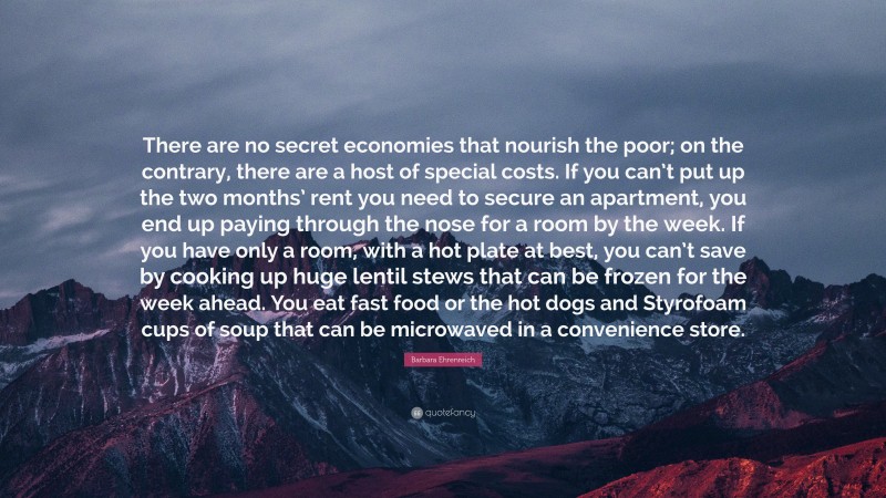 Barbara Ehrenreich Quote: “There are no secret economies that nourish the poor; on the contrary, there are a host of special costs. If you can’t put up the two months’ rent you need to secure an apartment, you end up paying through the nose for a room by the week. If you have only a room, with a hot plate at best, you can’t save by cooking up huge lentil stews that can be frozen for the week ahead. You eat fast food or the hot dogs and Styrofoam cups of soup that can be microwaved in a convenience store.”